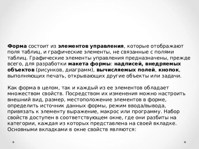 Форма состоит из элементов управления , которые отображают поля таблиц, и графические элементы, не связанные с полями таблиц. Графические элементы управления предназначены, прежде всего, для разработки макета формы : надписей, внедряемых объектов (рисунков, диаграмм), вычисляемых полей , кнопок , выполняющих печать, открывающих другие объекты или задачи. Как форма в целом, так и каждый из ее элементов обладает множеством свойств. Посредством их изменения можно настроить внешний вид, размер, местоположение элементов в форме, определить источник данных формы, режим ввода/вывода, привязать к элементу выражение, макрос или программу. Набор свойств доступен в соответствующем окне, где они разбиты на категории, каждая из которых представлена на своей вкладке. Основными вкладками в окне свойств являются: 