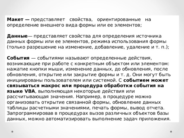 Макет — представляет свойства, ориентированные на определение внешнего вида формы или ее элементов;  Данные — представляет свойства для определения источника данных формы или ее элементов, режима использования формы (только разрешение на изменение, добавление, удаление и т. п.);  События — событиями называют определенные действия, возникающие при работе с конкретным объектом или элементом: нажатие кнопки мыши, изменение данных, до обновления, после обновления, открытие или закрытие формы и т. д. Они могут быть инициированы пользователем или системой. С событием может связываться макрос или процедура обработки события на языке VBA , выполняющая некоторые действия или рассчитывающая значения. Например, в процедуре можно организовать открытие связанной формы, обновление данных таблицы расчетными значениями, печать формы, вывод отчета. Запрограммировав в процедурах вызов различных объектов базы данных, можно автоматизировать выполнение задач приложения. 