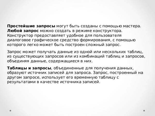 Простейшие запросы могут быть созданы с помощью мастера. Любой запрос можно создать в режиме конструктора. Конструктор предоставляет удобное для пользователя диалоговое графическое средство формирования, с помощью которого легко может быть построен сложный запрос. Запрос может получать данные из одной или нескольких таблиц, из существующих запросов или из комбинаций таблиц и запросов, объединяя данные, содержащиеся в них. Таблицы и запросы , объединенные для получения данных, образуют источник записей для запроса. Запрос, построенный на другом запросе, использует его временную таблицу с результатами в качестве источника записей. 