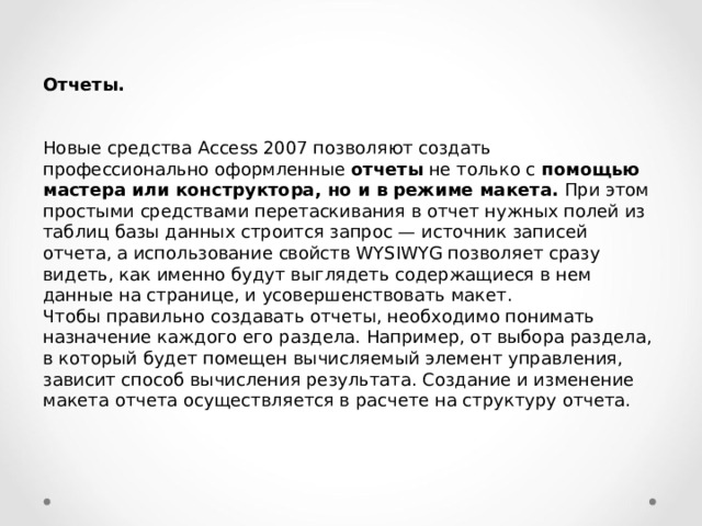 Отчеты.  Новые средства Access 2007 позволяют создать профессионально оформленные отчеты не только с помощью мастера или конструктора, но и в режиме макета. При этом простыми средствами перетаскивания в отчет нужных полей из таблиц базы данных строится запрос — источник записей отчета, а использование свойств WYSIWYG позволяет сразу видеть, как именно будут выглядеть содержащиеся в нем данные на странице, и усовершенствовать макет. Чтобы правильно создавать отчеты, необходимо понимать назначение каждого его раздела. Например, от выбора раздела, в который будет помещен вычисляемый элемент управления, зависит способ вычисления результата. Создание и изменение макета отчета осуществляется в расчете на структуру отчета. 