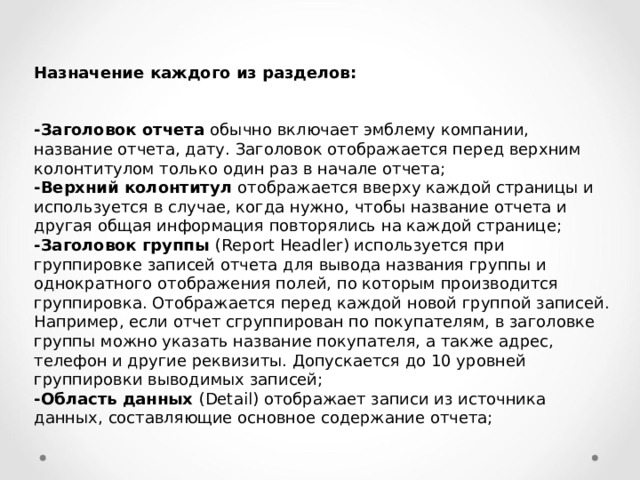 Назначение каждого из разделов:   -Заголовок отчета обычно включает эмблему компании, название отчета, дату. Заголовок отображается перед верхним колонтитулом только один раз в начале отчета; -Верхний колонтитул отображается вверху каждой страницы и исполь­зуется в случае, когда нужно, чтобы название отчета и другая общая ин­формация повторялись на каждой странице; -Заголовок группы ( Report Headler ) используется при группировке запи­сей отчета для вывода названия группы и однократного отображения по­лей, по которым производится группировка. Отображается перед каждой новой группой записей. Например, если отчет сгруппирован по покупателям, в заголовке группы можно указать название покупателя, а также адрес, телефон и другие реквизиты. Допускается до 10 уровней группировки выводимых записей; -Область данных ( Detail ) отображает записи из источника данных, со­ставляющие основное содержание отчета; 