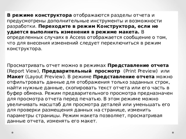 В режиме конструктора отображаются разделы отчета и предусмотрены дополнительные инструменты и возможности разработки. Переходите в режим Конструктора, если не удается выполнить изменения в режиме макета. В определенных случаях в Access отображается сообщение о том, что для внесения изменений следует переключиться в режим конструктора. Просматривать отчет можно в режимах Представление отчета ( Report View ), Предварительный просмотр ( Print Preview ) или Макет ( Layout Preview ). В режиме Представление отчета можно отфильтровать данные для отображения только заданных строк, найти нужные данные, скопировать текст отчета или его часть в буфер обмена. Режим предварительного просмотра предназначен для просмотра отчета перед печатью. В этом режиме можно увеличивать масштаб для просмотра деталей или уменьшать его для проверки размещения данных на странице, изменить параметры страницы. Режим макета позволяет, просматривая данные отчета, изменять его макет. 