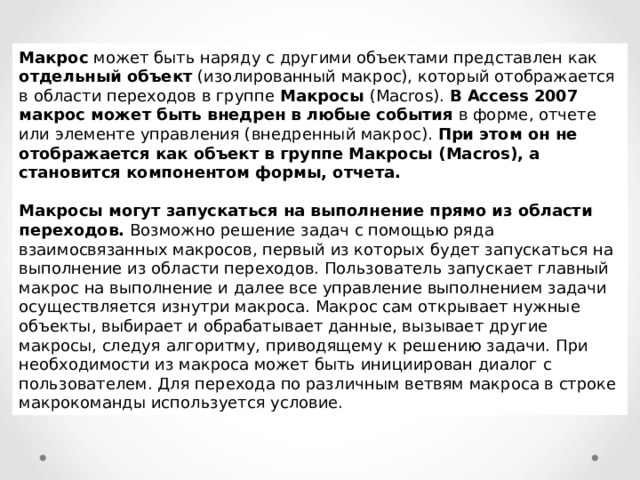 Макрос может быть наряду с другими объектами представлен как отдельный объект (изолированный макрос), который отображается в области переходов в группе Макросы ( Macros ). В Access 2007 макрос может быть внедрен в любые события в форме, отчете или элементе управления (внедренный макрос). При этом он не отображается как объект в группе Макросы ( Macros ), а становится компонентом формы, отчета.  Макросы могут запускаться на выполнение прямо из области переходов. Возможно решение задач с помощью ряда взаимосвязанных макросов, первый из которых будет запускаться на выполнение из области переходов. Пользователь запускает главный макрос на выполнение и далее все управление выполнением задачи осуществляется изнутри макроса. Макрос сам открывает нужные объекты, выбирает и обрабатывает данные, вызывает другие макросы, следуя алгоритму, приводящему к решению задачи. При необходимости из макроса может быть инициирован диалог с пользователем. Для перехода по различным ветвям макроса в строке макрокоманды используется условие. 