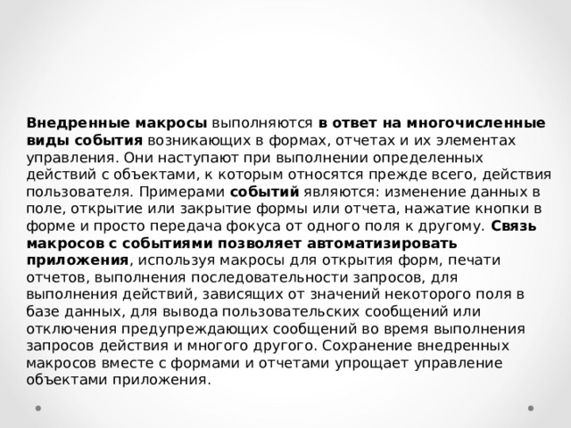 Внедренные макросы выполняются в ответ на многочисленные виды события возникающих в формах, отчетах и их элементах управления. Они наступают при выполнении определенных действий с объектами, к которым относятся прежде всего, действия пользователя. Примерами событий являются: изменение данных в поле, открытие или закрытие формы или отчета, нажатие кнопки в форме и просто передача фокуса от одного поля к другому. Связь макросов с событиями позволяет автоматизировать приложения , используя макросы для открытия форм, печати отчетов, выполнения последовательности запросов, для выполнения действий, зависящих от значений некоторого поля в базе данных, для вывода пользовательских сообщений или отключения предупреждающих сообщений во время выполнения запросов действия и многого другого. Сохранение внедренных макросов вместе с формами и отчетами упрощает управление объектами приложения. 