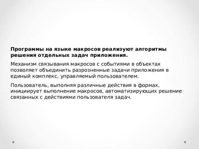 Программы на языке макросов реализуют алгоритмы решения отдельных задач приложения.  Механизм связывания макросов с событиями в объектах позволяет объединить разрозненные задачи приложения в единый комплекс, управляемый пользователем. Пользователь, выполняя различные действия в формах, инициирует выполнение макросов, автоматизирующих решение связанных с действиями пользователя задач. 