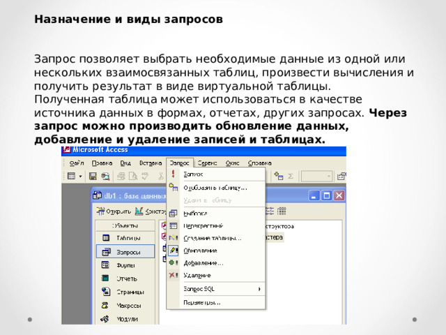 Назначение и виды запросов  Запрос позволяет выбрать необходимые данные из одной или нескольких взаимосвязанных таблиц, произвести вычисления и получить результат в виде виртуальной таблицы. Полученная таблица может использоваться в качестве источника данных в формах, отчетах, других запросах. Через запрос можно производить обновление данных, добавление и удаление записей и таблицах. 