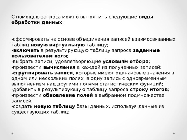 С помощью запроса можно выполнить следующие виды обработки данных : -сформировать на основе объединения записей взаимосвязанных таблиц новую виртуальную таблицу; - включить в результирующую таблицу запроса заданные пользователем поля ; -выбрать записи, удовлетворяющие условиям отбора ; -произвести вычисления в каждой из полученных записей; - сгруппировать записи , которые имеют одинаковые значения в одном или нескольких полях, в одну запись с одновременным выполнением над другими полями статистических функций; -добавить в результирующую таблицу запроса строку итогов ; -произвести обновление полей в выбранном подмножестве записей; -создать новую таблицу базы данных, используя данные из существующих таблиц; 