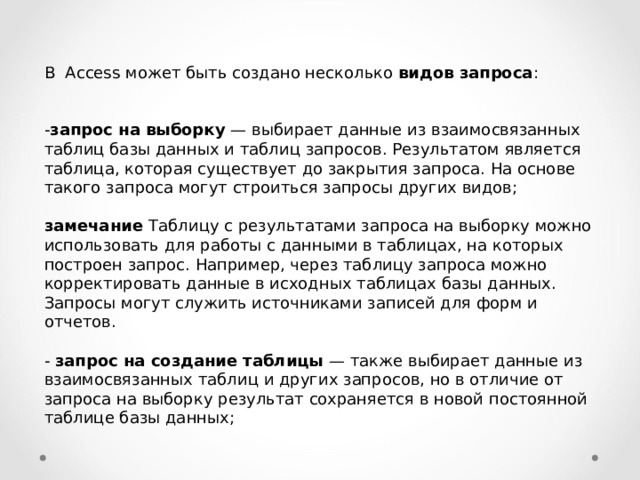 В Access может быть создано несколько видов запроса : - запрос на выборку — выбирает данные из взаимосвязанных таблиц базы данных и таблиц запросов. Результатом является таблица, которая существует до закрытия запроса. На основе такого запроса могут строиться за­просы других видов;  замечание Таблицу с результатами запроса на выборку можно использовать для работы с данными в таблицах, на которых построен запрос. Например, через таблицу запроса можно корректировать данные в исходных таблицах базы данных. Запросы могут служить источниками записей для форм и отчетов. - запрос на создание таблицы — также выбирает данные из взаимосвязанных таблиц и других запросов, но в отличие от запроса на выборку результат сохраняется в новой постоянной таблице базы данных; 