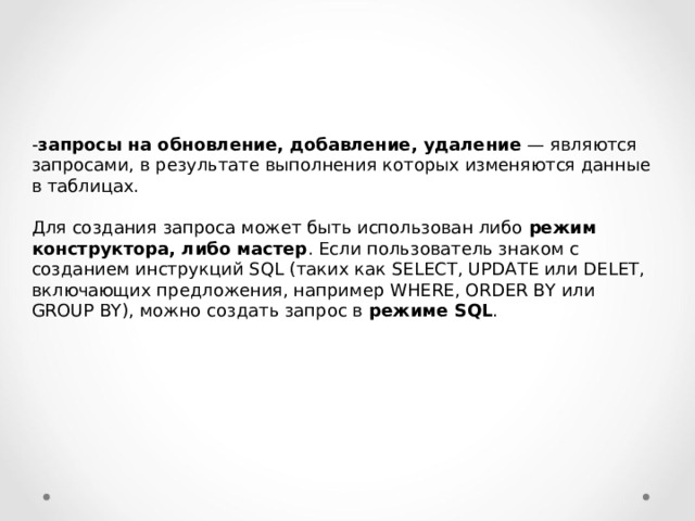 - запросы на обновление, добавление, удаление — являются запросами, в результате выполнения которых изменяются данные в таблицах. Для создания запроса может быть использован либо режим конструктора, либо мастер . Если пользователь знаком с созданием инструкций SQL (таких как SELECT , UPDATE или DELET , включающих предложения, например WHERE , ORDER BY или GROUP BY ), можно создать запрос в режиме SQL . 