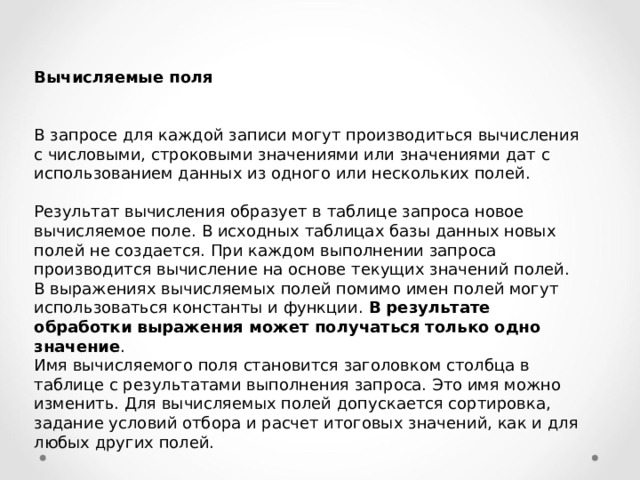 Вычисляемые поля  В запросе для каждой записи могут производиться вычисления с числовыми, строковыми значениями или значениями дат с использованием данных из одного или нескольких полей. Результат вычисления образует в таблице запроса новое вычисляемое поле. В исходных таблицах базы данных новых полей не создается. При каждом выполнении запроса производится вычисление на основе текущих значений полей. В выражениях вычисляемых полей помимо имен полей могут использоваться константы и функции. В результате обработки выражения может получаться только одно значение . Имя вычисляемого поля становится заголовком столбца в таблице с результатами выполнения запроса. Это имя можно изменить. Для вычисляемых полей допускается сортировка, задание условий отбора и расчет итоговых значений, как и для любых других полей. 