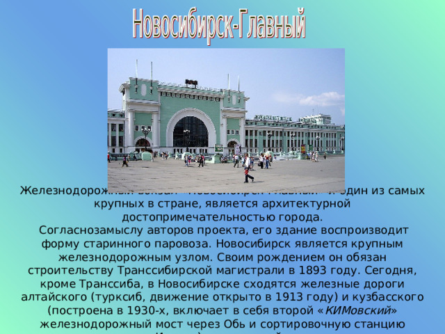 Железнодорожный вокзал «Новосибирск-Главный» и один из самых крупных в стране, является архитектурной достопримечательностью города.  Согласнозамыслу авторов проекта, его здание воспроизводит форму старинного паровоза. Новосибирск является крупным железнодорожным узлом. Своим рождением он обязан строительству Транссибирской магистрали в 1893 году. Сегодня, кроме Транссиба, в Новосибирске сходятся железные дороги алтайского (турксиб, движение открыто в 1913 году) и кузбасского (построена в 1930-х, включает в себя второй « КИМовский » железнодорожный мост через Обь и сортировочную станцию Инская) направлений. 