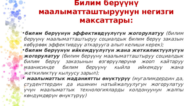 Билим берүүнү маалыматташтыруунун негизги максаттары: билим берүүнүн эффективдүүлүгүн жогорулатуу (билим берүүнү маалыматташтыруу социалдык билим берүү заказын көбүрөөк эффективдүү аткарууга алып келиши керек); билим берүүнүн ийкемдүүлүгүн жана жеткиликтүүлүгүн жогорулатуу (билим берүүнү маалыматташтыруу социалдык билим берүү заказынын өзгөрүүлөрүнө жооп кайтаруу маанисинде билим берүүнү кыйла ийкемдүү жана жеткиликтүү кылуусу зарыл);  маалыматтык маданиятты өнүктүрүү (мугалимдердин да, студенттердин да ишинин натыйжалуулугун жогорулатуу үчүн маалыматтык технологияларды колдонуунун жалпы көндүмдөрүн өнүктүрүү)  