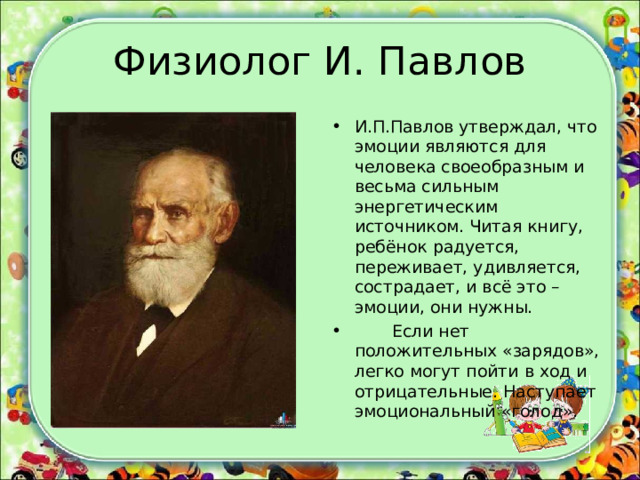 Физиолог И. Павлов И.П.Павлов утверждал, что эмоции являются для человека своеобразным и весьма сильным энергетическим источником. Читая книгу, ребёнок радуется, переживает, удивляется, сострадает, и всё это – эмоции, они нужны.  Если нет положительных «зарядов», легко могут пойти в ход и отрицательные. Наступает эмоциональный «голод».  