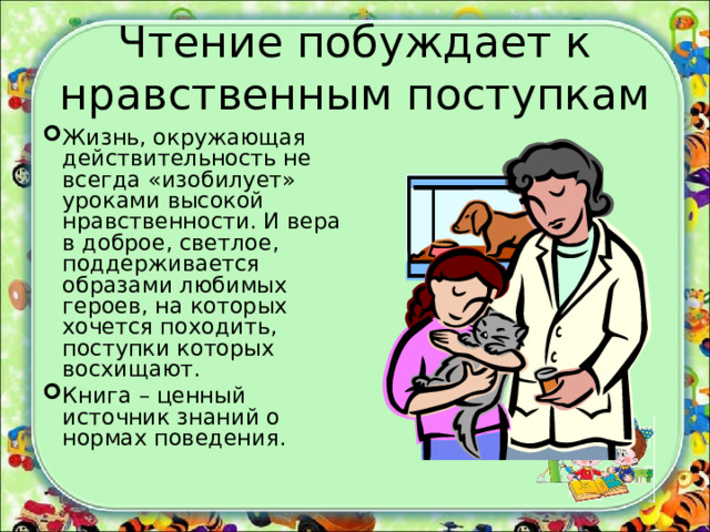 Чтение побуждает к нравственным поступкам Жизнь, окружающая действительность не всегда «изобилует» уроками высокой нравственности. И вера в доброе, светлое, поддерживается образами любимых героев, на которых хочется походить, поступки которых восхищают. Книга – ценный источник знаний о нормах поведения. 