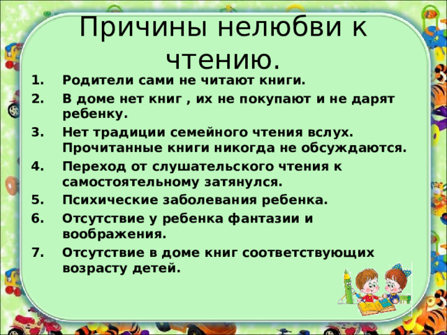 Причины нелюбви к чтению. Родители сами не читают книги. В доме нет книг , их не покупают и не дарят ребенку. Нет традиции семейного чтения вслух. Прочитанные книги никогда не обсуждаются. Переход от слушательского чтения к самостоятельному затянулся. Психические заболевания ребенка. Отсутствие у ребенка фантазии и воображения. Отсутствие в доме книг соответствующих возрасту детей.  