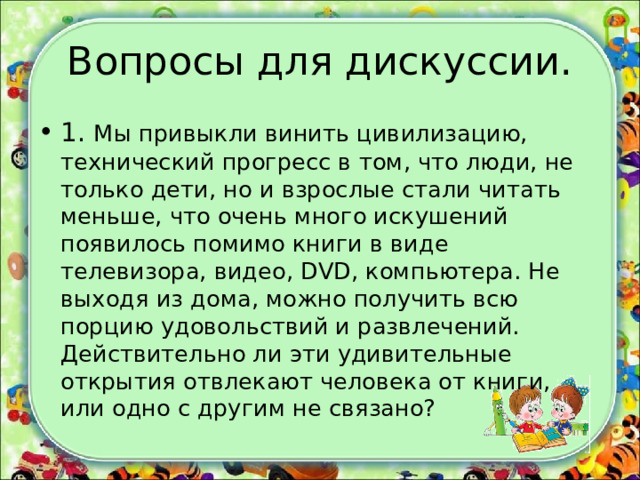 Вопросы для дискуссии. 1. Мы привыкли винить цивилизацию, технический прогресс в том, что люди, не только дети, но и взрослые стали читать меньше, что очень много искушений появилось помимо книги в виде телевизора, видео, DVD, компьютера. Не выходя из дома, можно получить всю порцию удовольствий и развлечений. Действительно ли эти удивительные открытия отвлекают человека от книги, или одно с другим не связано?  