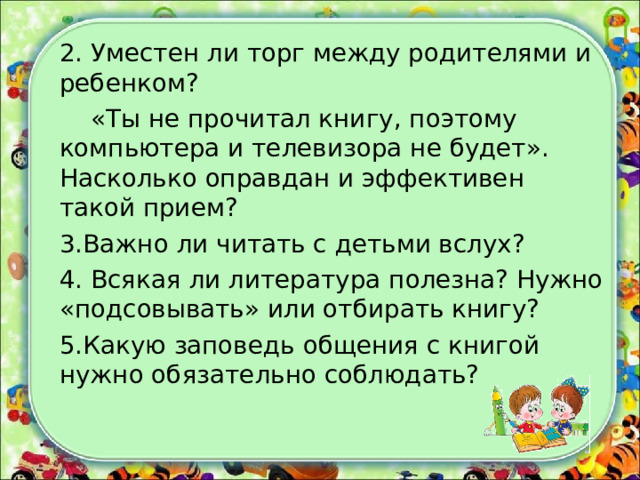 2. Уместен ли торг между родителями и ребенком?  «Ты не прочитал книгу, поэтому компьютера и телевизора не будет». Насколько оправдан и эффективен такой прием? 3.Важно ли читать с детьми вслух? 4. Всякая ли литература полезна? Нужно «подсовывать» или отбирать книгу? 5.Какую заповедь общения с книгой нужно обязательно соблюдать? 