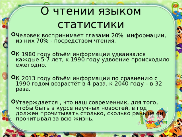 О чтении языком статистики Человек воспринимает глазами 20% информации, из них 70% - посредством чтения. К 1980 году объём информации удваивался каждые 5-7 лет, к 1990 году удвоение происходило ежегодно. К 2013 году объём информации по сравнению с 1990 годом возрастёт в 4 раза, к 2040 году – в 32 раза. Утверждается , что наш современник, для того, чтобы быть в курсе научных новостей, в год должен прочитывать столько, сколько раньше он прочитывал за всю жизнь. 