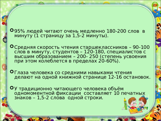 95% людей читают очень медленно 180-200 слов в минуту (1 страницу за 1,5-2 минуты).  Средняя скорость чтения старшеклассников – 90-100 слов в минуту, студентов – 120-180, специалистов с высшим образованием – 200- 250 (степень усвоения при этом колеблется в пределах 20-60%).  Глаза человека со средними навыками чтения делают на одной книжной странице 12-16 остановок. У традиционно читающего человека объём одномоментной фиксации составляет 10 печатных знаков – 1,5-2 слова одной строки. 