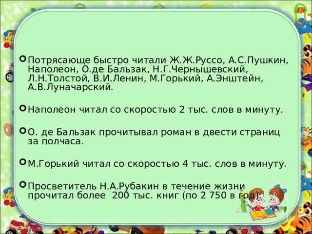 Потрясающе быстро читали Ж.Ж.Руссо, А.С.Пушкин, Наполеон, О.де Бальзак, Н.Г.Чернышевский, Л.Н.Толстой, В.И.Ленин, М.Горький, А.Энштейн, А.В.Луначарский. Наполеон читал со скоростью 2 тыс. слов в минуту. О. де Бальзак прочитывал роман в двести страниц за полчаса. М.Горький читал со скоростью 4 тыс. слов в минуту. Просветитель Н.А.Рубакин в течение жизни прочитал более 200 тыс. книг (по 2 750 в год). 