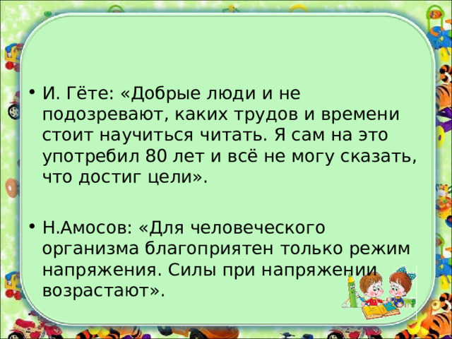 И. Гёте: «Добрые люди и не подозревают, каких трудов и времени стоит научиться читать. Я сам на это употребил 80 лет и всё не могу сказать, что достиг цели». Н.Амосов: «Для человеческого организма благоприятен только режим напряжения. Силы при напряжении возрастают». 