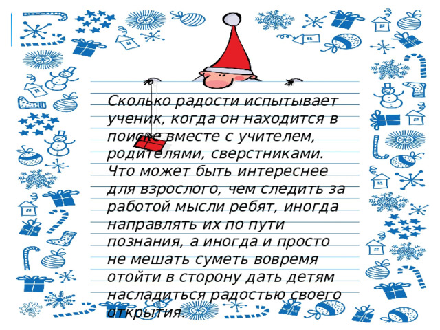 Сколько радости испытывает ученик, когда он находится в поиске вместе с учителем, родителями, сверстниками. Что может быть интереснее для взрослого, чем следить за работой мысли ребят, иногда направлять их по пути познания, а иногда и просто не мешать суметь вовремя отойти в сторону дать детям насладиться радостью своего открытия. 