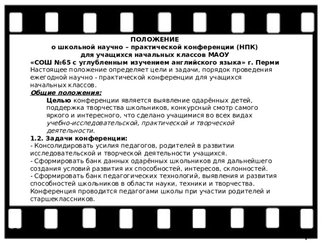 ПОЛОЖЕНИЕ о школьной научно – практической конференции (НПК) для учащихся начальных классов МАОУ «СОШ №65 с углубленным изучением английского языка» г. Перми Настоящее положение определяет цели и задачи, порядок проведения ежегодной научно - практической конференции для учащихся начальных классов. Общие положения: Целью конференции является выявление одарённых детей, поддержка творчества школьников, конкурсный смотр самого яркого и интересного, что сделано учащимися во всех видах учебно-исследовательской, практической и творческой деятельности . 1.2. Задачи конференции: - Консолидировать усилия педагогов, родителей в развитии исследовательской и творческой деятельности учащихся. - Сформировать банк данных одарённых школьников для дальнейшего создания условий развития их способностей, интересов, склонностей. - Сформировать банк педагогических технологий, выявления и развития способностей школьников в области науки, техники и творчества. Конференция проводится педагогами школы при участии родителей и старшеклассников. 