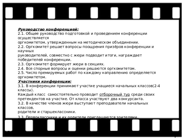 Руководство конференцией: 2.1. Общее руководство подготовкой и проведением конференции осуществляется оргкомитетом, утвержденным на методическом объединении. 2.2. Оргкомитет решает вопросы поощрения призёров конференции и научных руководителей, совместно с жюри подводит итоги, награждает победителей конференции. 2.3. Оргкомитет формирует жюри в секциях. 2.4. Все спорные вопросы и оценки решаются оргкомитетом. 2.5. Число премируемых работ по каждому направлению определяется оргкомитетом. Участники конференции: 3.1. В конференции принимают участие учащиеся начальных классов(2-4 классы). Каждый класс самостоятельно проводит  отборочный тур  среди своих претендентов на участие. От класса участвуют два конкурсанта. 3.2. В качестве членов жюри выступают преподаватели начальных классов, родители и старшеклассники. 3.3. Первоклассники и их родители приглашаются зрителями . 