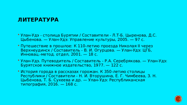 Литература Улан-Удэ - столица Бурятии / Составители - Л.Т-Б. Цыренова, Д.С. Цыбенова. — Улан-Удэ: Управление культуры, 2005. — 97 с. Путешествие в прошлое: К 110-летию проезда Николая II через Верхнеудинск / Составитель - В. И. Огурцова. — Улан-Удэ: ЦГБ, Инновац.-метод. отдел, 2001. — 18 с. Улан-Удэ. Путеводитель / Составитель - Р.А. Серебрякова. — Улан-Удэ: Бурятское книжное издательство, 1977. — 122 с. История города в рассказах горожан. К 350-летию столицы Республики / Составители - Н. И. Вторушина, Е. Г. Чимбеева, З. Н. Цыбенова, Т. Б. Сухеева и др. — Улан-Удэ: Республиканская типография, 2016. — 168 с. 