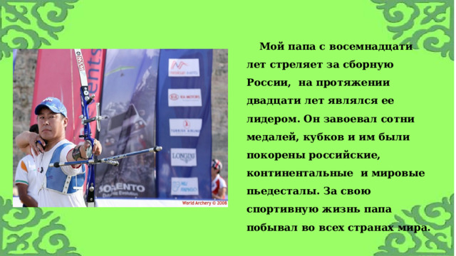 Мой папа с восемнадцати лет стреляет за сборную России, на протяжении двадцати лет являлся ее лидером. Он завоевал сотни медалей, кубков и им были покорены российские, континентальные и мировые пьедесталы. За свою спортивную жизнь папа побывал во всех странах мира.  