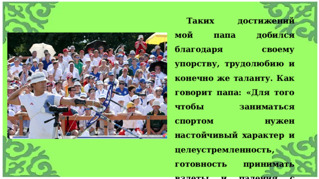 Таких достижений мой папа добился благодаря своему упорству, трудолюбию и конечно же таланту. Как говорит папа: «Для того чтобы заниматься спортом нужен настойчивый характер и целеустремленность, готовность принимать взлеты и падения с достоинством, и никогда не опускать руки, а идти только вперед». 