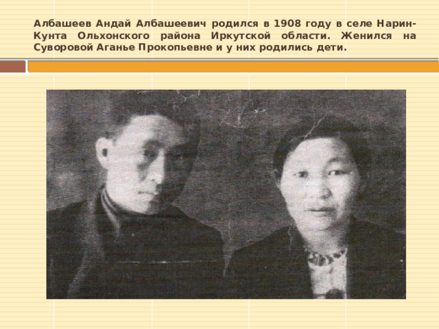 Албашеев Андай Албашеевич родился в 1908 году в селе Нарин-Кунта Ольхонского района Иркутской области. Женился на Суворовой Аганье Прокопьевне и у них родились дети. 