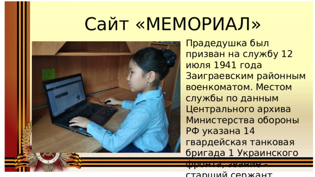 Сайт «МЕМОРИАЛ» Прадедушка был призван на службу 12 июля 1941 года Заиграевским районным военкоматом. Местом службы по данным Центрального архива Министерства обороны РФ указана 14 гвардейская танковая бригада 1 Украинского фронта, звание -старший сержант, должность- механик –водитель танка Т-34. 