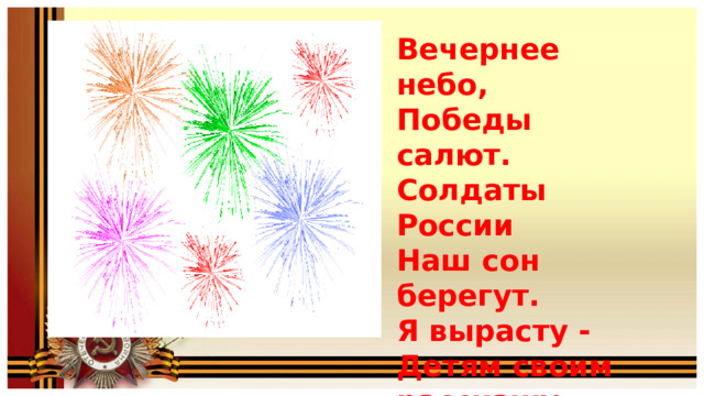 Вечернее небо, Победы салют. Солдаты России Наш сон берегут. Я вырасту - Детям своим расскажу, Как прадеды их Защищали страну! 