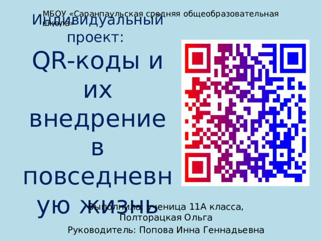 МБОУ «Саранпаульская средняя общеобразовательная школа» Индивидуальный проект:  QR-коды и их внедрение в повседневную жизнь Выполнила: ученица 11А класса, Полторацкая Ольга Руководитель: Попова Инна Геннадьевна 