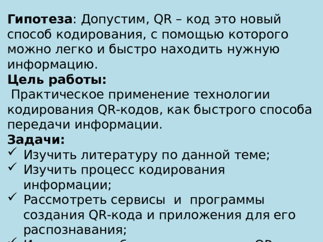 Гипотеза : Допустим, QR – код это новый способ кодирования, с помощью которого можно легко и быстро находить нужную информацию. Цель работы:  Практическое применение технологии кодирования QR-кодов, как быстрого способа передачи информации. Задачи: Изучить литературу по данной теме; Изучить процесс кодирования информации; Рассмотреть сервисы и программы создания QR-кода и приложения для его распознавания; Исследовать области применения QR-кода; Проанализировать и обобщить информацию, сделать выводы. 