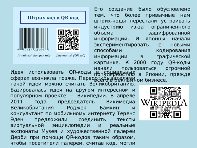 Его создание было обусловлено тем, что более привычные нам штрих-коды перестали устраивать индустрию из-за ограниченного объема зашифрованной информации. И японцы начали экспериментировать с новыми способами кодирования информации в графической картинке. К 2000 году QR-коды начали пользоваться огромной популярностью в Японии, прежде всего в рекламном бизнесе. Идея использовать QR-коды в социальных сферах возникла позже. Первооткрывателями такой идеи можно считать Великобританию. Базировалась идея на другом интересном и популярном проекте — Википедии. В апреле 2011 года председатель Викимедиа Великобритания Роджер Бамкин и консультант по мобильному интернету Теренс Эден предложили соединить тексты виртуальной энциклопедии и реальные экспонаты Музея и художественной галереи Дерби при помощи QR-кодов таким образом, чтобы посетители галереи, считав код, могли сразу же почитать о нем статью. 