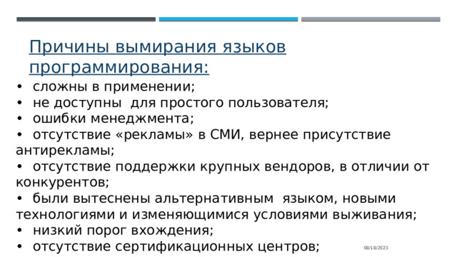 Причины вымирания языков программирования: •  сложны в применении; •  не доступны для простого пользователя; •  ошибки менеджмента; •  отсутствие «рекламы» в СМИ, вернее присутствие антирекламы; •  отсутствие поддержки крупных вендоров, в отличии от конкурентов; •  были вытеснены альтернативным языком, новыми технологиями и изменяющимися условиями выживания; •  низкий порог вхождения; •  отсутствие сертификационных центров; 08/18/2023 