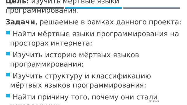 Цель: изучить мёртвые языки программирования. Задачи , решаемые в рамках данного проекта:  Найти мёртвые языки программирования на просторах интернета;  Изучить историю мёртвых языков программирования;  Изучить структуру и классификацию мёртвых языков программирования;  Найти причину того, почему они стали устаревшими. 08/18/2023 