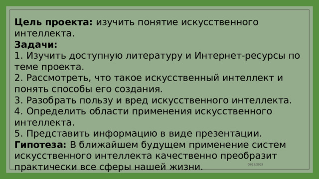 Цель проекта: изучить понятие искусственного интеллекта. Задачи: 1.  Изучить доступную литературу и Интернет-ресурсы по теме проекта. 2.  Рассмотреть, что такое искусственный интеллект и понять способы его создания. 3.  Разобрать пользу и вред искусственного интеллекта. 4.  Определить области применения искусственного интеллекта. Представить информацию в виде презентации. Гипотеза: В ближайшем будущем применение систем искусственного интеллекта качественно преобразит практически все сферы нашей жизни. 08/18/2023 