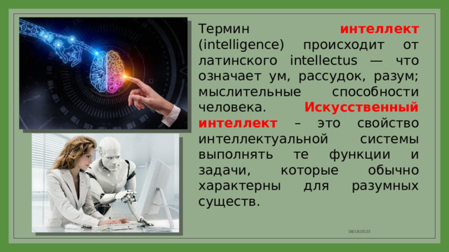 Термин интеллект (intelligence) происходит от латинского intellectus — что означает ум, рассудок, разум; мыслительные способности человека. Искусственный интеллект – это свойство интеллектуальной системы выполнять те функции и задачи, которые обычно характерны для разумных существ. 08/18/2023 