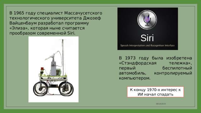 В 1965 году специалист Массачусетского технологического университета Джозеф Вайценбаум разработал программу «Элиза», которая ныне считается прообразом современной Siri. В 1973 году была изобретена «Стэндфордская тележка», первый беспилотный автомобиль, контролируемый компьютером. К концу 1970-х интерес к ИИ начал спадать 08/18/2023 