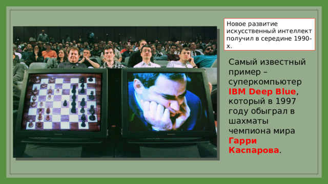 Новое развитие искусственный интеллект получил в середине 1990-х. Самый известный пример – суперкомпьютер IBM Deep Blue , который в 1997 году обыграл в шахматы чемпиона мира Гарри Каспарова . 