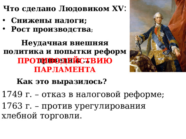 Что сделано Людовиком XV : Снижены налоги; Рост производства ; Неудачная внешняя политика и попытки реформ привели к … ПРОТИВОДЕЙСТВИЮ ПАРЛАМЕНТА Как это выразилось? 1749 г. – отказ в налоговой реформе; 1763 г. – против урегулирования хлебной торговли. 