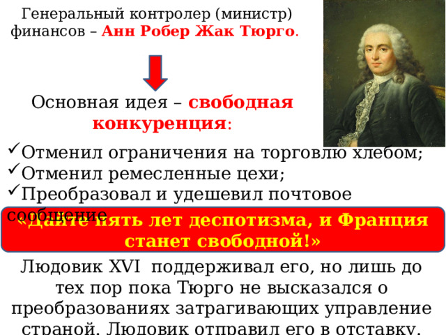 Генеральный контролер (министр) финансов – Анн Робер Жак Тюрго . Основная идея – свободная конкуренция : Отменил ограничения на торговлю хлебом; Отменил ремесленные цехи; Преобразовал и удешевил почтовое сообщение «Дайте пять лет деспотизма, и Франция станет свободной!» Людовик XVI поддерживал его, но лишь до тех пор пока Тюрго не высказался о преобразованиях затрагивающих управление страной. Людовик отправил его в отставку. 