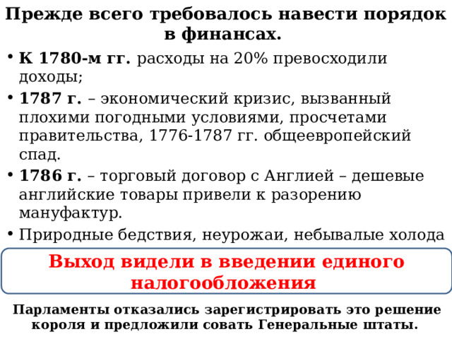 Прежде всего требовалось навести порядок в финансах. К 1780-м гг. расходы на 20% превосходили доходы; 1787 г. – экономический кризис, вызванный плохими погодными условиями, просчетами правительства, 1776-1787 гг. общеевропейский спад. 1786 г. – торговый договор с Англией – дешевые английские товары привели к разорению мануфактур. Природные бедствия, неурожаи, небывалые холода Выход видели в введении единого налогообложения Парламенты отказались зарегистрировать это решение короля и предложили совать Генеральные штаты. 