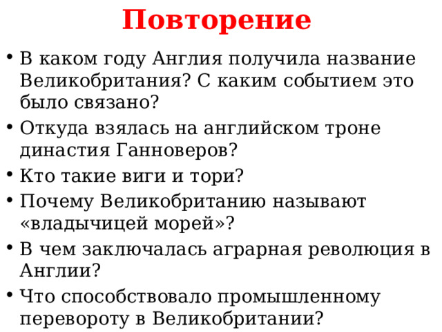 Повторение  В каком году Англия получила название Великобритания? С каким событием это было связано? Откуда взялась на английском троне династия Ганноверов? Кто такие виги и тори? Почему Великобританию называют «владычицей морей»? В чем заключалась аграрная революция в Англии? Что способствовало промышленному перевороту в Великобритании? 