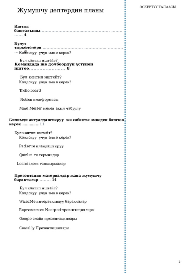 ЭСКЕРТҮҮ ТАЛААСЫ Жумушчу дептердин планы Иштин башталышы .................................................. ..............  4 Булут тиркемелери ............................. ................ .................  6 Бул кантип иштейт? Колдонуу үчүн эмне керек? Командада  же долбоордун үстүнөн иштөө ........................  8 Бул кантип иштейт? Колдонуу үчүн эмне керек? Trello b oard  Notion платформасы Mind Mester менен акыл чабуулу Билимди актуалдаштыруу  же сабакты э мнеден баштоо керек ............. . 11 Бул кантип иштейт? Колдонуу үчүн эмне керек? Padlet'те пландаштыруу Quizlet те терминдер Learnisдеги тапшырмалар Презентация  материалдар ж ана  жумушчу  баракчалар  ........  14 Бул кантип иштейт? Колдонуу үчүн эмне керек? Wizer.Me интераткивдүү баракчалар Биргелешкен Nearpod презентациялары Google слайд презентациялары Genial.ly Презентациялары 2 