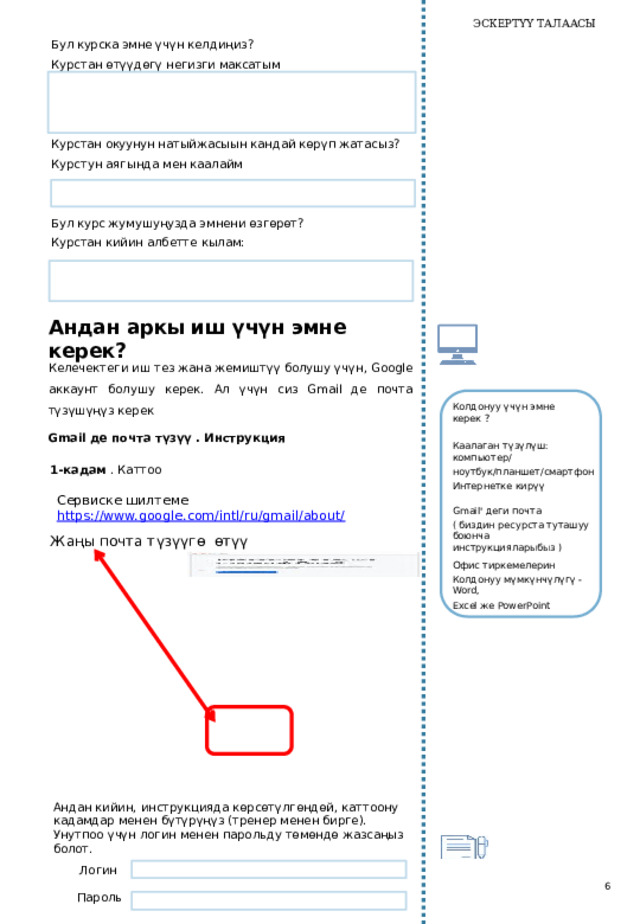 ЭСКЕРТҮҮ ТАЛААСЫ Бул курска эмне үчүн  келдиң из ? Курстан өтүүдөгү негизги максатым    Курстан окуунун натыйжасыын кандай көрүп жатасыз? Курстун аягында мен каалайм    Бул курс жумушуңузда эмнени өзгөрөт? Курстан кийин  албетте кылам:   Андан аркы иш үчүн эмне керек? Келечектеги иш тез жана жемиштүү болушу үчүн, Google аккаунт болушу керек. Ал үчүн сиз Gmail де почта түзүшүңүз керек Колдонуу үчүн эмне  керек ? Gmail де почта түзүү . Инструкция Каалаган  түзүлүш:  компьютер/ ноутбук/планшет/смартфон 1-кадам . Каттоо Интернетке кирүү Сервиске шилтеме https://www.google.com/intl/ru/gmail/about/  Gmail' деги почта ( биздин ресурста туташуу боюнча инструкцияларыбыз ) Ж аңы  почта т үзүүг ө  өт үү Офис тиркемелерин Колдонуу мүмкүнчүлүгү - Word, Excel же PowerPoint Андан кийин, инструкцияда көрсөтүлгөндөй, каттоону кадамдар менен бүтүрүңүз (тренер менен бирге). Унутпоо үчүн логин менен парольду төмөндө жазсаңыз болот.   Логин 6 Пароль   