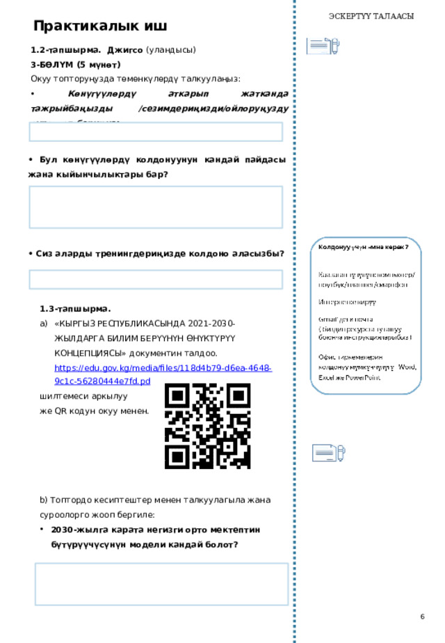 ЭСКЕРТҮҮ ТАЛААСЫ Практикалык иш 1.2-тапшырма. Джигсо (уландысы) 3-БӨЛҮМ (5 мүнөт) Окуу топторуңузда төмөнкүлөрдү талкуулаңыз: • Көнүгүүлөрдү аткарып жатканда тажрыйбаңызды /сезимдериңизди/ойлоруңузду сүрөттөп бериңиз:   • Бул көнүгүүлөрдү колдонуунун кандай пайдасы жана кыйынчылыктары бар?   • Сиз аларды тренингдериңизде колдоно аласызбы?   1.3-тапшырма. «КЫРГЫЗ РЕСПУБЛИКАСЫНДА 2021-2030-ЖЫЛДАРГА БИЛИМ БЕРҮҮНҮН ӨНҮКТҮРҮҮ КОНЦЕПЦИЯСЫ» документин талдоо. https://edu.gov.kg/media/files/118d4b79-d6ea-4648-9c1c-56280444e7fd.pd шилтемеси аркылуу же QR кодун окуу менен. b) Топтордо кесиптештер менен талкуулагыла жана суроолорго жооп бергиле: 2030-жылга карата негизги орто мектептин бүтүрүүчүсүнүн модели кандай болот?   6 